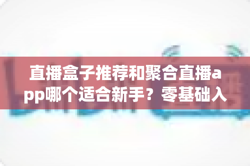 直播盒子推荐和聚合直播app哪个适合新手？零基础入门选择指南与避坑攻略