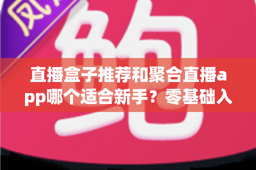 直播盒子推荐和聚合直播app哪个适合新手？零基础入门选择指南与避坑攻略