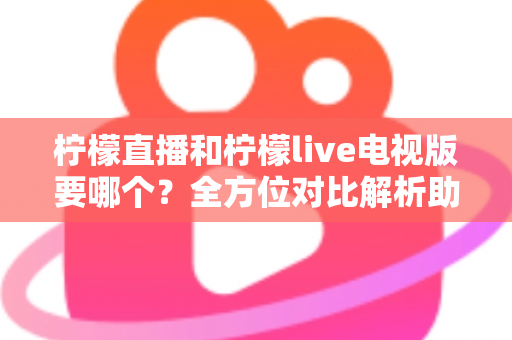 柠檬直播和柠檬live电视版要哪个？全方位对比解析助你轻松选出最适合自己的观看版本