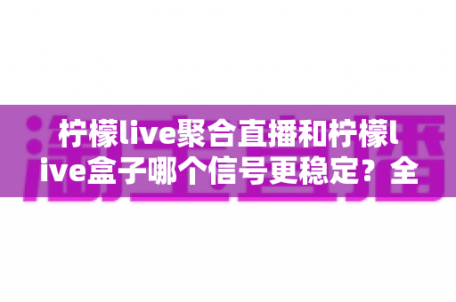 柠檬live聚合直播和柠檬live盒子哪个信号更稳定？全面深度对比测评与选购指南
