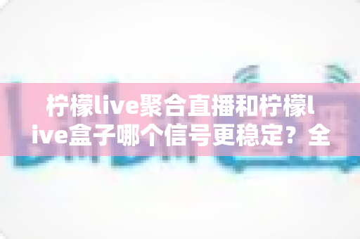 柠檬live聚合直播和柠檬live盒子哪个信号更稳定？全面深度对比测评与选购指南