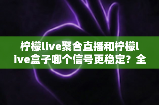柠檬live聚合直播和柠檬live盒子哪个信号更稳定？全面深度对比测评与选购指南