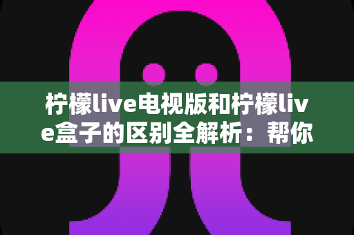 柠檬live电视版和柠檬live盒子的区别全解析：帮你找到最适合自己的大屏观影方案