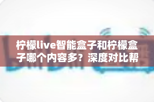 柠檬live智能盒子和柠檬盒子哪个内容多？深度对比帮你选出更值得入手的电视盒子