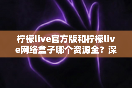 柠檬live官方版和柠檬live网络盒子哪个资源全?深度对比帮你选对版本 柠檬live官方版和柠檬live网络盒子哪个资源全?深度对比帮你选对版本
