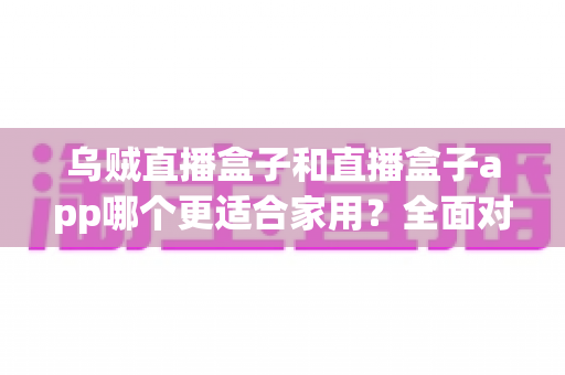 乌贼直播盒子和直播盒子app哪个更适合家用?全面对比帮你选出最佳家庭观影方案 乌贼直播盒子和直播盒子app哪个更适合家用?全面对比帮你选出最佳家庭观影方案