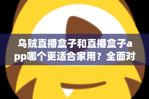 乌贼直播盒子和直播盒子app哪个更适合家用？全面对比帮你选出最佳家庭观影方案