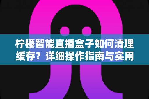 柠檬智能直播盒子如何清理缓存?详细操作指南与实用维护技巧全解析 柠檬智能直播盒子如何清理缓存?详细操作指南与实用维护技巧全解析