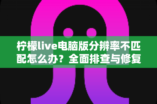 柠檬live电脑版分辨率不匹配怎么办？全面排查与修复指南帮你轻松解决显示异常