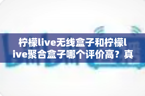 柠檬live无线盒子和柠檬live聚合盒子哪个评价高？真实口碑深度对比与选购全攻略