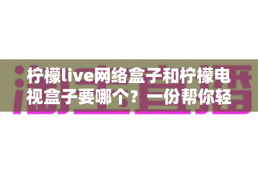 柠檬live网络盒子和柠檬电视盒子要哪个?一份帮你轻松做决定的深度选购指南 柠檬live网络盒子和柠檬电视盒子要哪个?一份帮你轻松做决定的深度选购指南