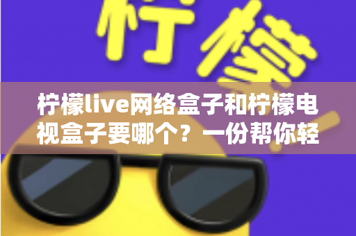 柠檬live网络盒子和柠檬电视盒子要哪个?一份帮你轻松做决定的深度选购指南 柠檬live网络盒子和柠檬电视盒子要哪个?一份帮你轻松做决定的深度选购指南