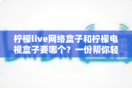 柠檬live网络盒子和柠檬电视盒子要哪个?一份帮你轻松做决定的深度选购指南 柠檬live网络盒子和柠檬电视盒子要哪个?一份帮你轻松做决定的深度选购指南