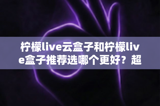 柠檬live云盒子和柠檬live盒子推荐选哪个更好？超详细对比评测与实用选购指南
