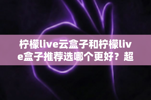 柠檬live云盒子和柠檬live盒子推荐选哪个更好？超详细对比评测与实用选购指南