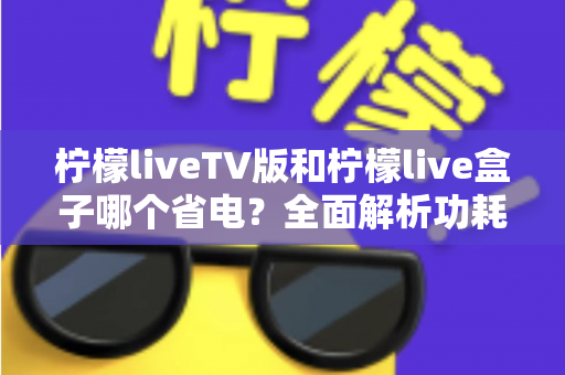 柠檬liveTV版和柠檬live盒子哪个省电?全面解析功耗差异与实用省电指南 柠檬liveTV版和柠檬live盒子哪个省电?全面解析功耗差异与实用省电指南