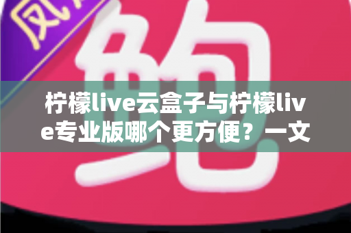 柠檬live云盒子与柠檬live专业版哪个更方便？一文看懂两者的差异与选择技巧