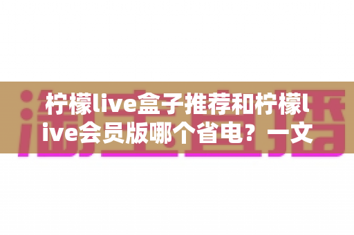 柠檬live盒子推荐和柠檬live会员版哪个省电?一文看懂功耗差异与选购技巧 柠檬live盒子推荐和柠檬live会员版哪个省电?一文看懂功耗差异与选购技巧
