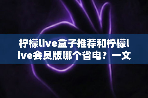 柠檬live盒子推荐和柠檬live会员版哪个省电？一文看懂功耗差异与选购技巧