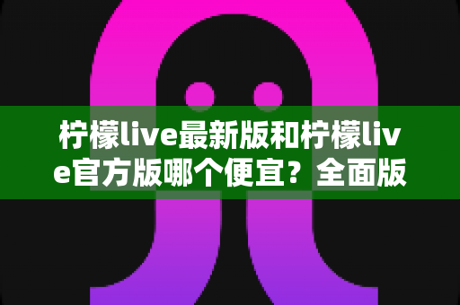 柠檬live最新版和柠檬live官方版哪个便宜?全面版本对比与省钱下载指南 柠檬live最新版和柠檬live官方版哪个便宜?全面版本对比与省钱下载指南