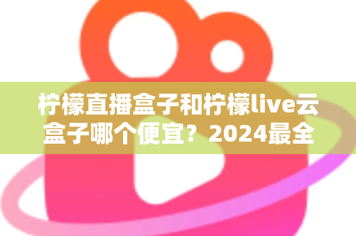 柠檬直播盒子和柠檬live云盒子哪个便宜？2024最全价格对比与选购指南