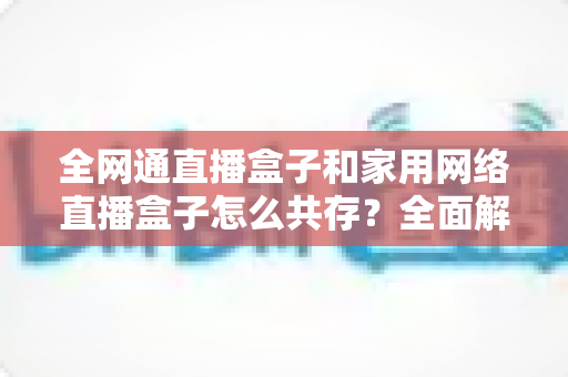全网通直播盒子和家用网络直播盒子怎么共存？全面解析双设备协同使用方案与实用技巧