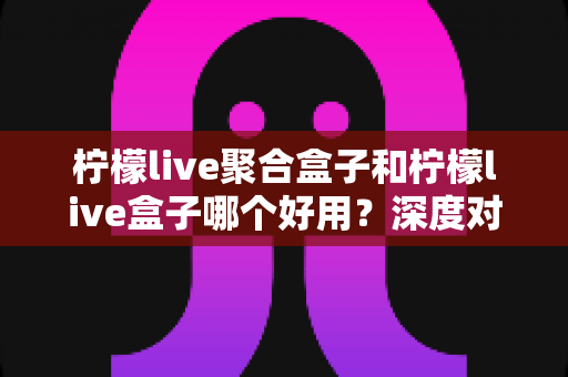 柠檬live聚合盒子和柠檬live盒子哪个好用？深度对比评测与选购指南全解析