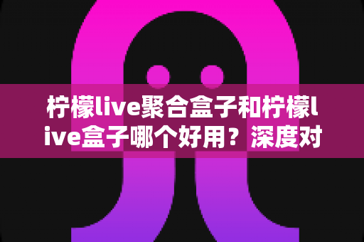柠檬live聚合盒子和柠檬live盒子哪个好用？深度对比评测与选购指南全解析