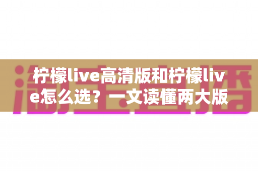 柠檬live高清版和柠檬live怎么选？一文读懂两大版本差异，帮你做出最适合的选择