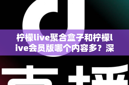柠檬live聚合盒子和柠檬live会员版哪个内容多？深度对比全解析帮你选对不踩坑