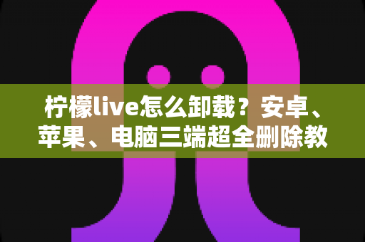 柠檬live怎么卸载？安卓、苹果、电脑三端超全删除教程与残留清理指南