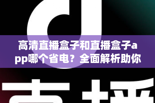 高清直播盒子和直播盒子app哪个省电？全面解析助你选对省电观看方案