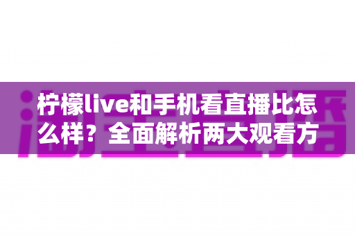 柠檬live和手机看直播比怎么样？全面解析两大观看方式的优劣与选择指南
