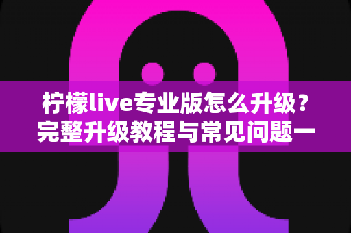 柠檬live专业版怎么升级？完整升级教程与常见问题一站式指南