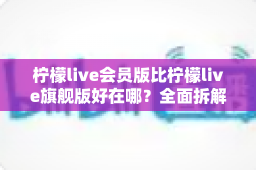 柠檬live会员版比柠檬live旗舰版好在哪？全面拆解版本差异，帮你找到更划算、更好用的选择