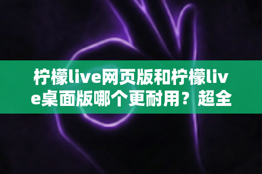 柠檬live网页版和柠檬live桌面版哪个更耐用？超全深度对比测评帮你选出最适合的版本