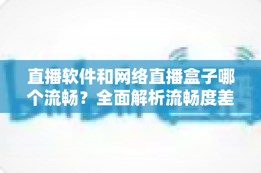 直播软件和网络直播盒子哪个流畅?全面解析流畅度差异与选择指南 直播软件和网络直播盒子哪个流畅?全面解析流畅度差异与选择指南