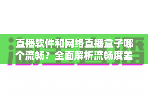 直播软件和网络直播盒子哪个流畅?全面解析流畅度差异与选择指南 直播软件和网络直播盒子哪个流畅?全面解析流畅度差异与选择指南