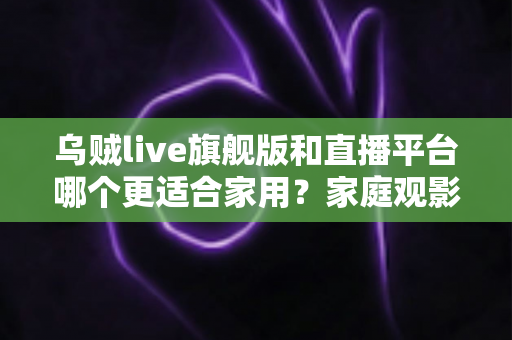 乌贼live旗舰版和直播平台哪个更适合家用？家庭观影方案深度对比与选购指南