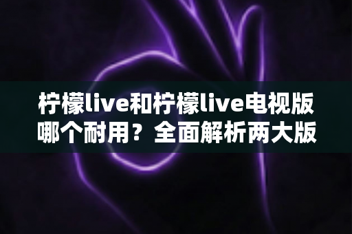 柠檬live和柠檬live电视版哪个耐用？全面解析两大版本的稳定性与使用寿命差异
