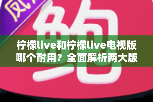 柠檬live和柠檬live电视版哪个耐用？全面解析两大版本的稳定性与使用寿命差异