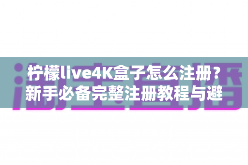 柠檬live4K盒子怎么注册？新手必备完整注册教程与避坑指南全解析