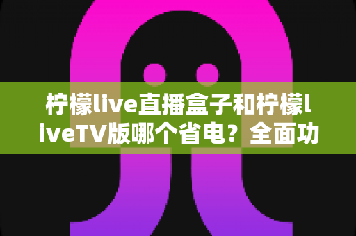 柠檬live直播盒子和柠檬liveTV版哪个省电？全面功耗对比与省电指南一读就懂