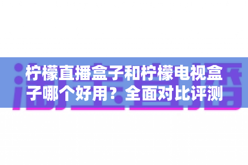 柠檬直播盒子和柠檬电视盒子哪个好用？全面对比评测助你轻松选购
