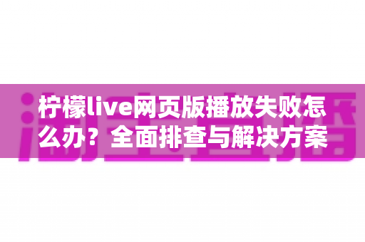 柠檬live网页版播放失败怎么办?全面排查与解决方案指南 柠檬live网页版播放失败怎么办?全面排查与解决方案指南