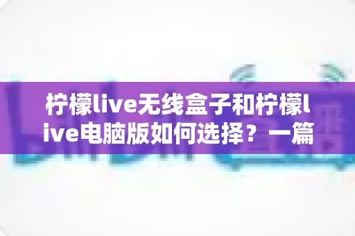 柠檬live无线盒子和柠檬live电脑版如何选择?一篇读懂差异与选购全攻略的实用指南 柠檬live无线盒子和柠檬live电脑版如何选择?一篇读懂差异与选购全攻略的实用指南