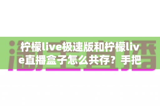 柠檬live极速版和柠檬live直播盒子怎么共存?手把手教你实现双应用完美共存的实用指南 柠檬live极速版和柠檬live直播盒子怎么共存?手把手教你实现双应用完美共存的实用指南