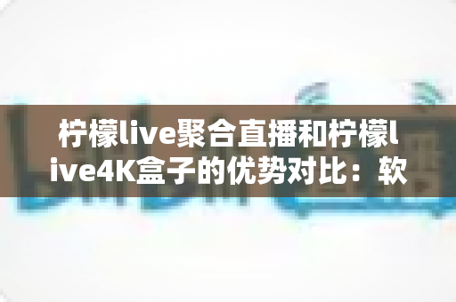 柠檬live聚合直播和柠檬live4K盒子的优势对比：软件与硬件观影方案究竟怎么选？