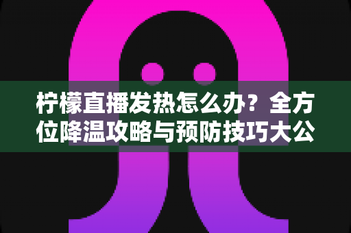 柠檬直播发热怎么办?全方位降温攻略与预防技巧大公开 柠檬直播发热怎么办?全方位降温攻略与预防技巧大公开
