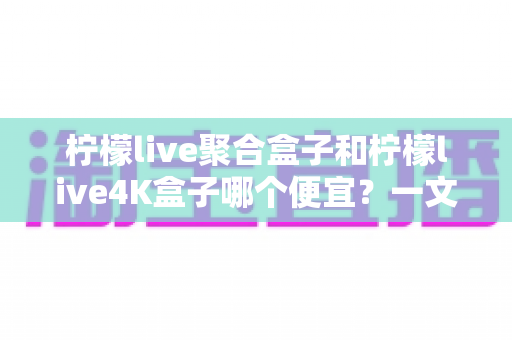 柠檬live聚合盒子和柠檬live4K盒子哪个便宜?一文读懂两款盒子的价格差异与选购攻略 柠檬live聚合盒子和柠檬live4K盒子哪个便宜?一文读懂两款盒子的价格差异与选购攻略